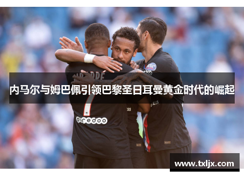 内马尔与姆巴佩引领巴黎圣日耳曼黄金时代的崛起