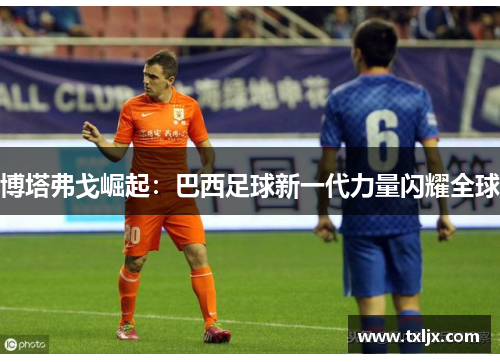 博塔弗戈崛起:巴西足球新一代力量闪耀全球 博塔弗戈崛起:巴西足球新一代力量闪耀全球